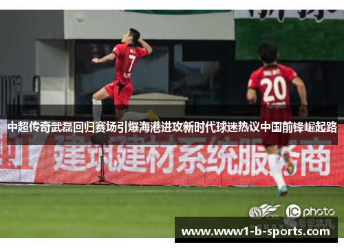 中超传奇武磊回归赛场引爆海港进攻新时代球迷热议中国前锋崛起路